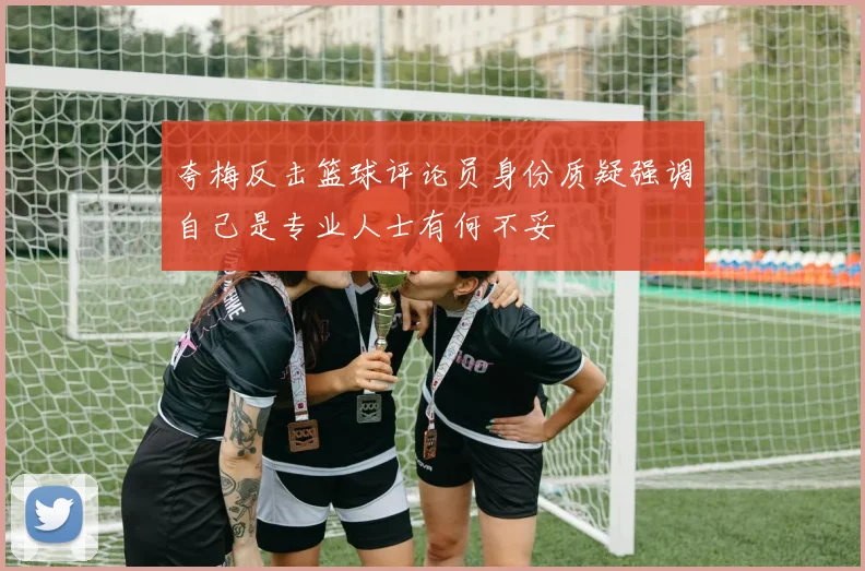 夸梅反击篮球评论员身份质疑强调自己是专业人士有何不妥