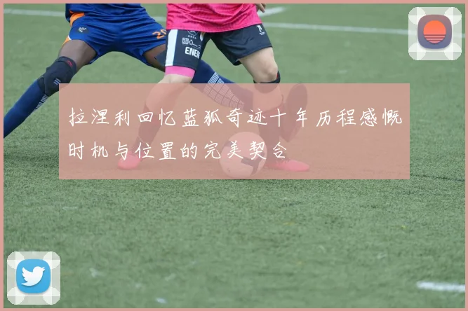 拉涅利回忆蓝狐奇迹十年历程感慨时机与位置的完美契合