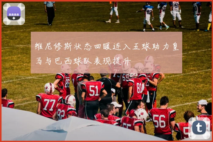 维尼修斯状态回暖连入五球助力皇马与巴西球队表现提升