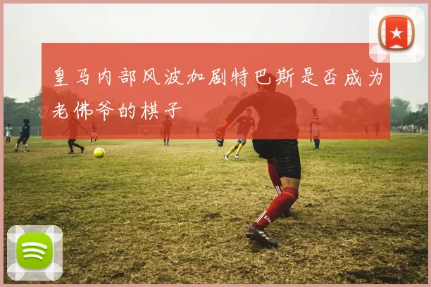 皇马内部风波加剧特巴斯是否成为老佛爷的棋子