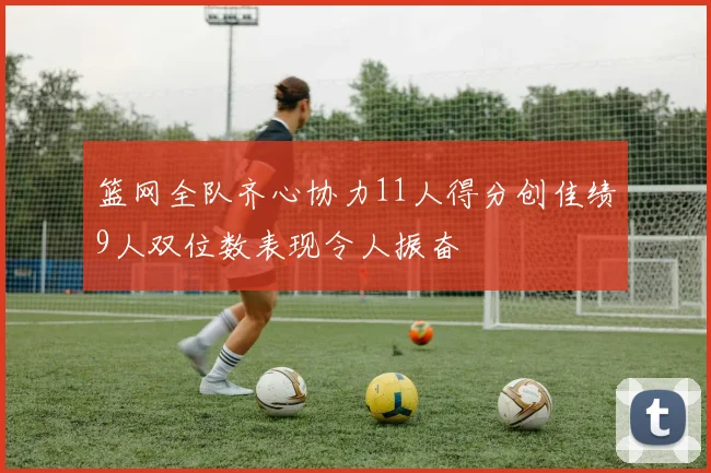 篮网全队齐心协力11人得分创佳绩9人双位数表现令人振奋