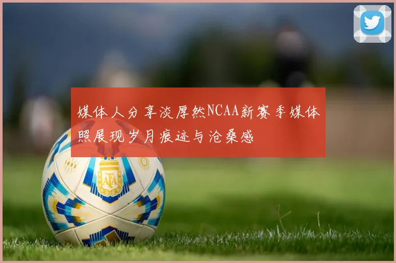 媒体人分享淡厚然NCAA新赛季媒体照展现岁月痕迹与沧桑感
