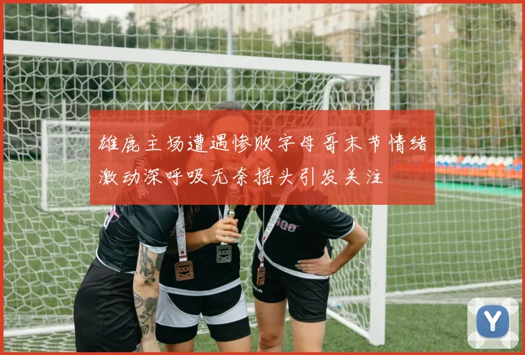 雄鹿主场遭遇惨败字母哥末节情绪激动深呼吸无奈摇头引发关注