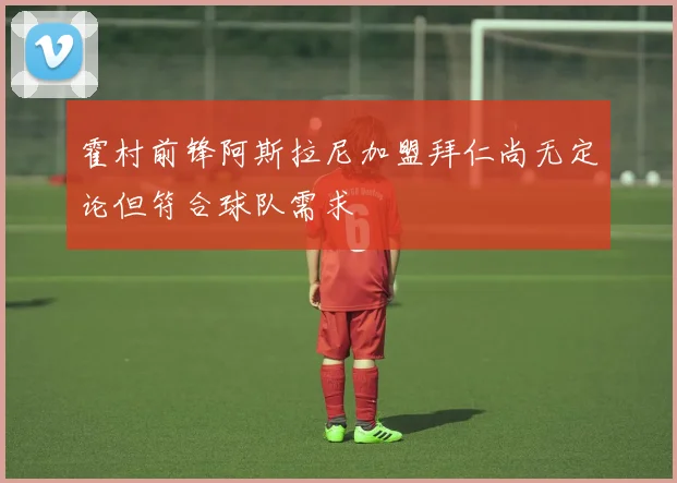 霍村前锋阿斯拉尼加盟拜仁尚无定论但符合球队需求