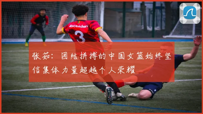 张茹：团结拼搏的中国女篮始终坚信集体力量超越个人荣耀