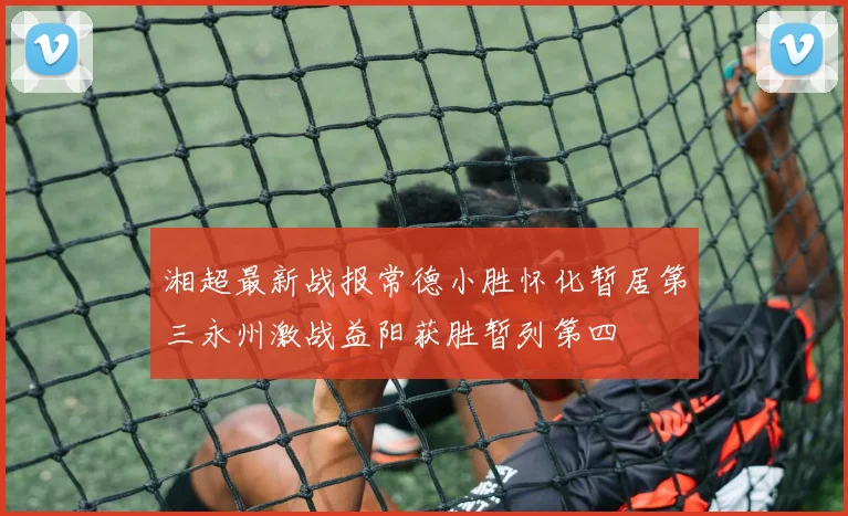 湘超最新战报常德小胜怀化暂居第三永州激战益阳获胜暂列第四
