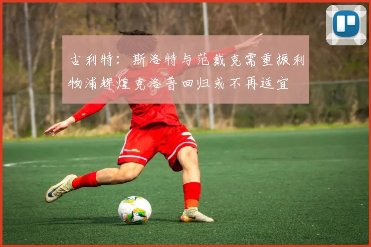 古利特：斯洛特与范戴克需重振利物浦辉煌克洛普回归或不再适宜