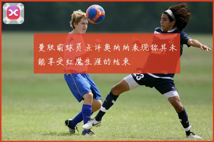 曼联前球员点评奥纳纳表现称其未能享受红魔生涯的结束