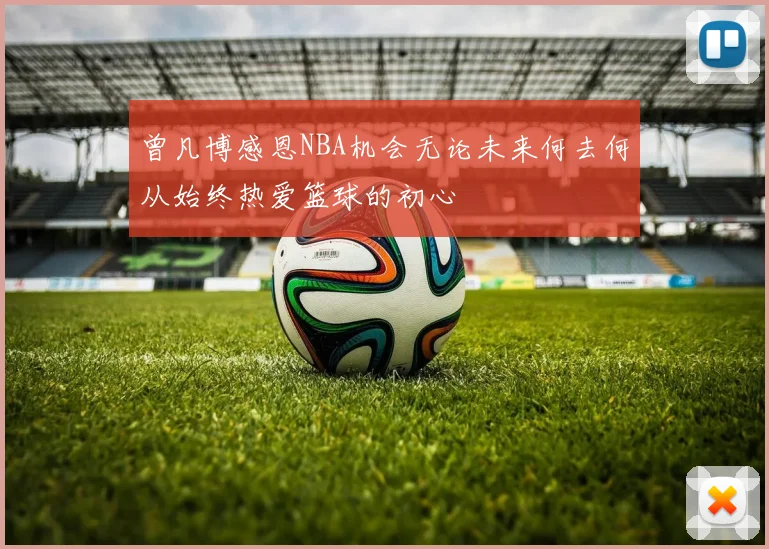 曾凡博感恩NBA机会无论未来何去何从始终热爱篮球的初心