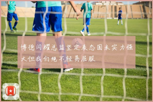 博德闪耀总监坚定表态国米实力强大但我们绝不轻易屈服