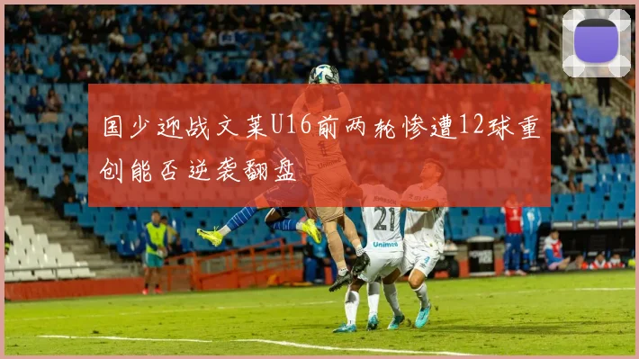国少迎战文莱U16前两轮惨遭12球重创能否逆袭翻盘