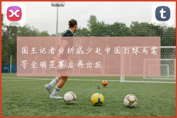 国王记者分析威少赴中国打球或需等全明星赛后再出发