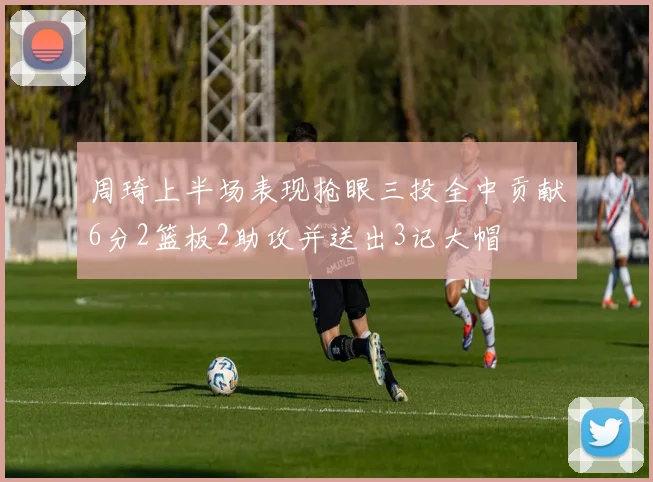 周琦上半场表现抢眼三投全中贡献6分2篮板2助攻并送出3记大帽