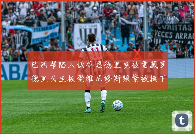 巴西帮陷入低谷恩德里克被雪藏罗德里戈坐板凳维尼修斯频繁被换下