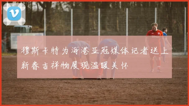 穆斯卡特为海港亚冠媒体记者送上新春吉祥物展现温暖关怀