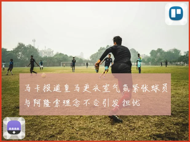 马卡报道皇马更衣室气氛紧张球员与阿隆索理念不合引发担忧
