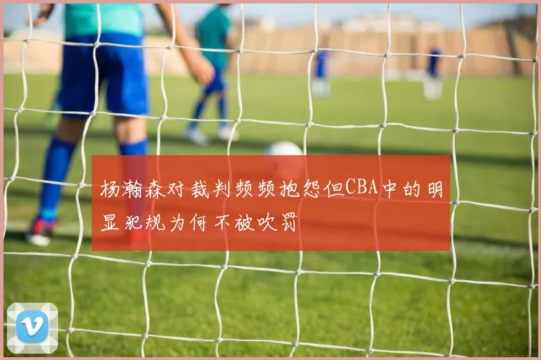 杨瀚森对裁判频频抱怨但CBA中的明显犯规为何不被吹罚