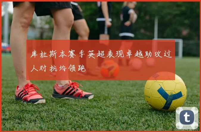 库杜斯本赛季英超表现卓越助攻过人对抗均领跑