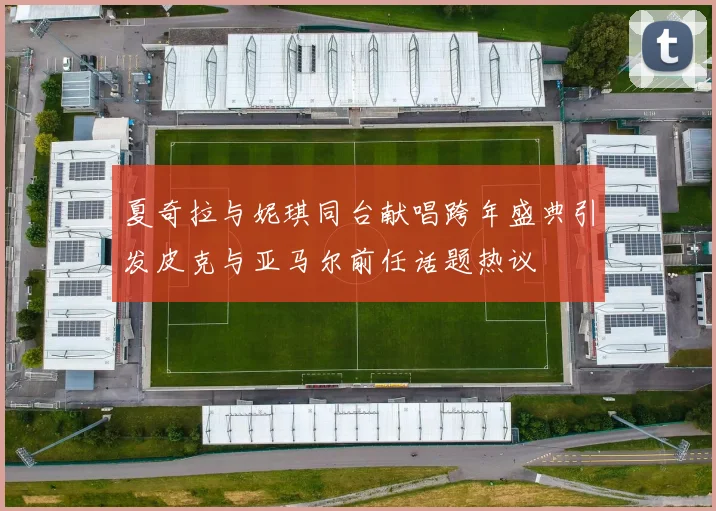 夏奇拉与妮琪同台献唱跨年盛典引发皮克与亚马尔前任话题热议