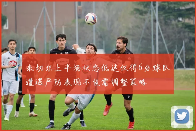 米切尔上半场状态低迷仅得6分球队遭遇严防表现不佳需调整策略